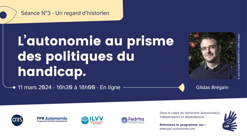 Visuel de la troisième séance du séminaire : un regard d'historien. Le titre de l'intervention est "L'autonomie au prisme des politiques du handicap". Elle est donnée par Gildas Brégain (photo de lui souriant, il porte des lunettes, cheveux courts). Informations pratiques : le 11 mars 2024, de 16h30 à 18h, en ligne. Dans le cadre du séminaire Autonomie(s), indépendance et dépendances. Retrouvez le programme sur : www.ppr-autonomie.com. Interprétariat LSF/FR. Logos : CNRS, PPR Autonomie, ILVV, Fedrha.