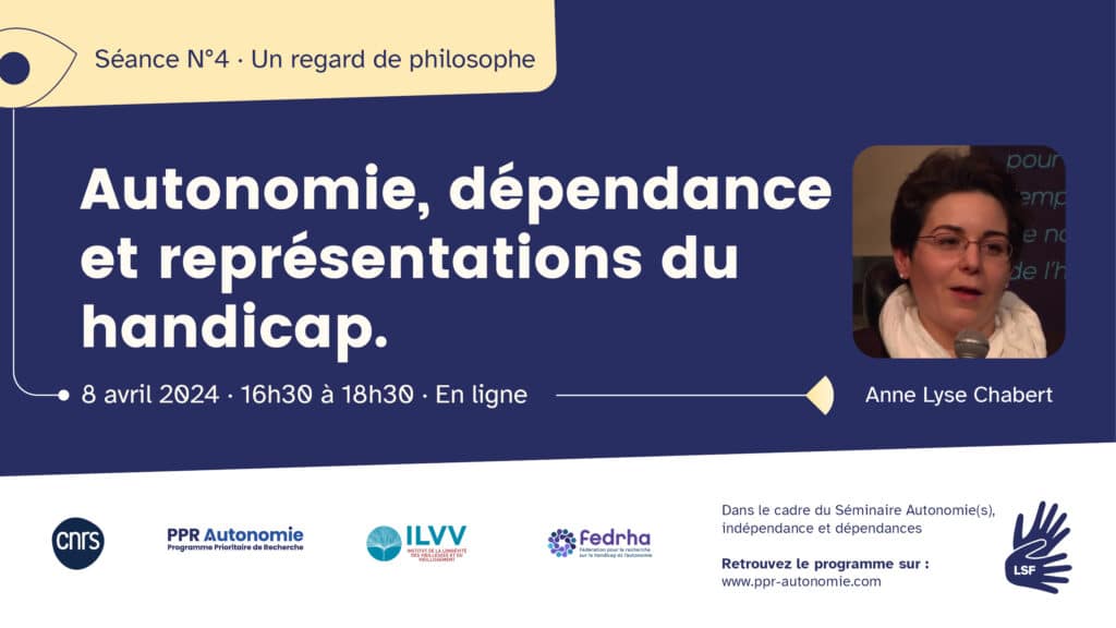 Visuel de la quatrième séance du séminaire : un regard de philosophe. Le titre de l'intervention est "Autonomie, dépendance et représentations du handicap". Elle est donnée par Anne Lyse Chabert (photo d'elle parlant dans un micro. Cheveux courts, lunettes rectangulaires à la monture rouge. Elle porte une écharpe blanche). Informations pratiques : le 8 avril 2024, de 16h30 à 18h30, en ligne. Dans le cadre du séminaire Autonomie(s), indépendance et dépendances. Retrouvez le programme sur : www.ppr-autonomie.com. Interprétariat LSF/FR. Logos : CNRS, PPR Autonomie, ILVV, Fedrha.