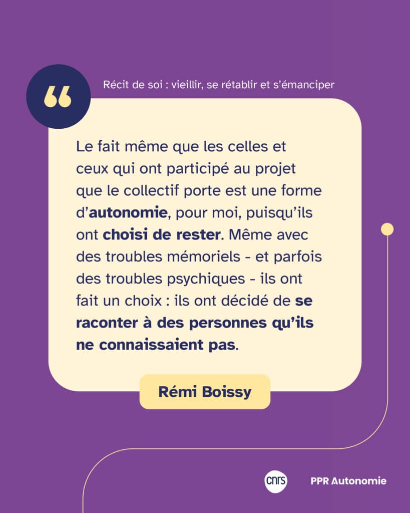 Citation : "Le fait même que les celles et ceux qui ont participé au projet que le collectif porte est une forme d’autonomie, pour moi, puisqu’ils ont choisi de rester. Même avec des troubles mémoriels - et parfois des troubles psychiques - ils ont fait un choix : ils ont décidé de se raconter à des personnes qu’ils ne connaissaient pas." Rémi Boissy