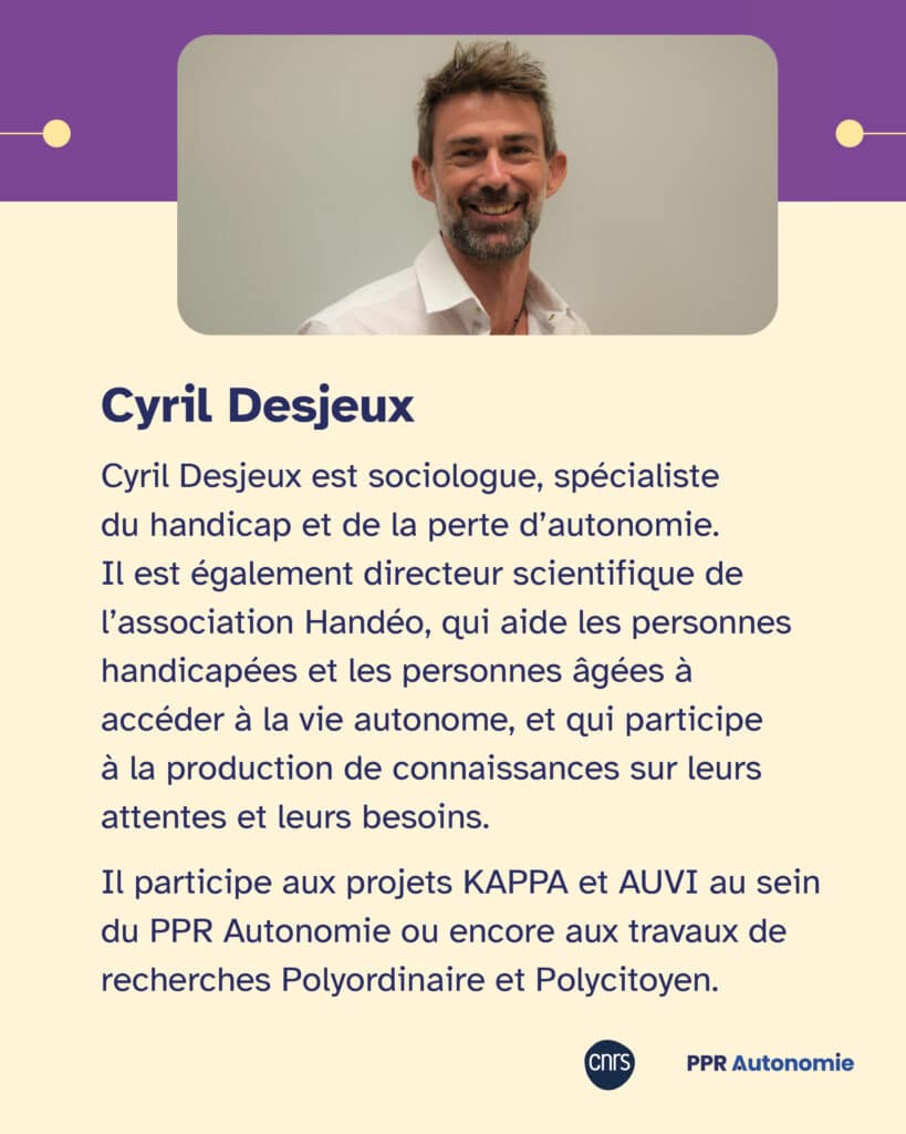 Biographie de CYril Desjeux : Cyril Desjeux est sociologue, spécialiste du handicap et de la perte d’autonomie. Il est également directeur scientifique de l’association Handéo, qui aide les personnes handicapées et les personnes âgées à accéder à la vie autonome, et qui participe à la production de connaissances sur leurs attentes et leurs besoins. Il participe aux projets KAPPA et AUVI au sein du PPR Autonomie ou encore aux travaux de recherche Polyordinaire et Polycitoyen.