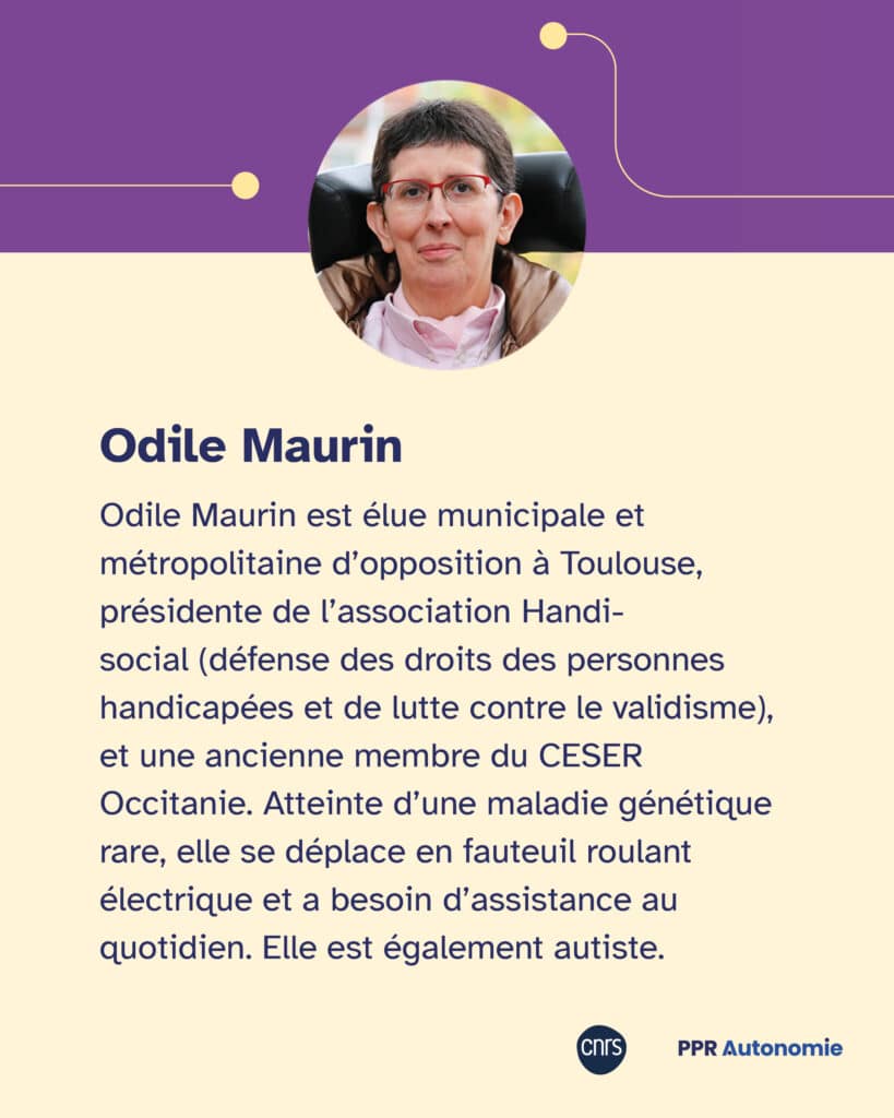 Biographie d'Odile Maurin Odile Maurin est élue municipale et métropolitaine d’opposition à Toulouse, présidente de l’association Handi-social (défense des droits des personnes handicapées et de lutte contre le validisme), et une ancienne membre du CESER Occitanie. Atteinte d’une maladie génétique rare, elle se déplace en fauteuil roulant électrique et a besoin d’assistance au quotidien. Elle est également autiste.