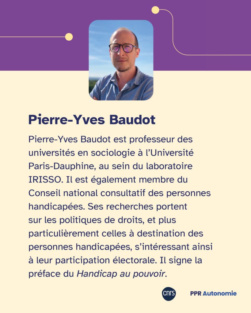 Biographie de Pierre-Yves Baudot Pierre-Yves Baudot est professeur des universités en sociologie à l’Université Paris-Dauphine, au sein du laboratoire IRISSO. Il est également membre du Conseil national consultatif des personnes handicapées (CNCPH). Ses recherches portent sur les politiques de droits, et plus particulièrement celles à destination des personnes handicapées, s’intéressant ainsi à leur participation électorale. Il signe la préface du Handicap au pouvoir.