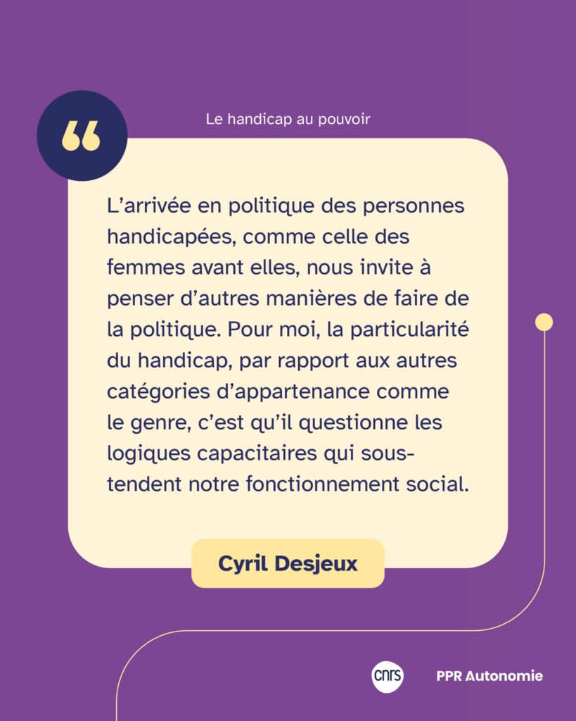 "L’arrivée en politique des personnes handicapées, comme celle des femmes avant elles, nous invite à penser d’autres manières de faire de la politique. Pour moi, la particularité du handicap, par rapport aux autres catégories d’appartenance comme le genre, c’est qu’il questionne les logiques capacitaires qui sous-tendent notre fonctionnement social." Citation de Cyril Desjeux