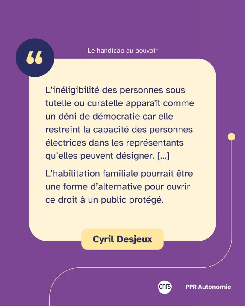 "L’inéligibilité des personnes sous tutelle ou curatelle apparaît comme un déni de démocratie car elle restreint la capacité des personnes électrices dans les représentants qu’elles peuvent désigner. […] L’habilitation familiale pourrait être une forme d’alternative pour ouvrir ce droit à un public protégé." Citation de Cyril Desjeux