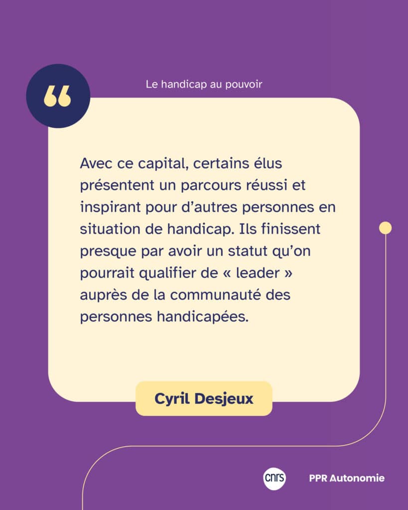 "Avec ce capital, certains élus présentent un parcours réussi et inspirant pour d’autres personnes en situation de handicap. Ils finissent presque par avoir un statut qu’on pourrait qualifier de « leader » auprès de la communauté des personnes handicapées.' Citation de Cyril Desjeux