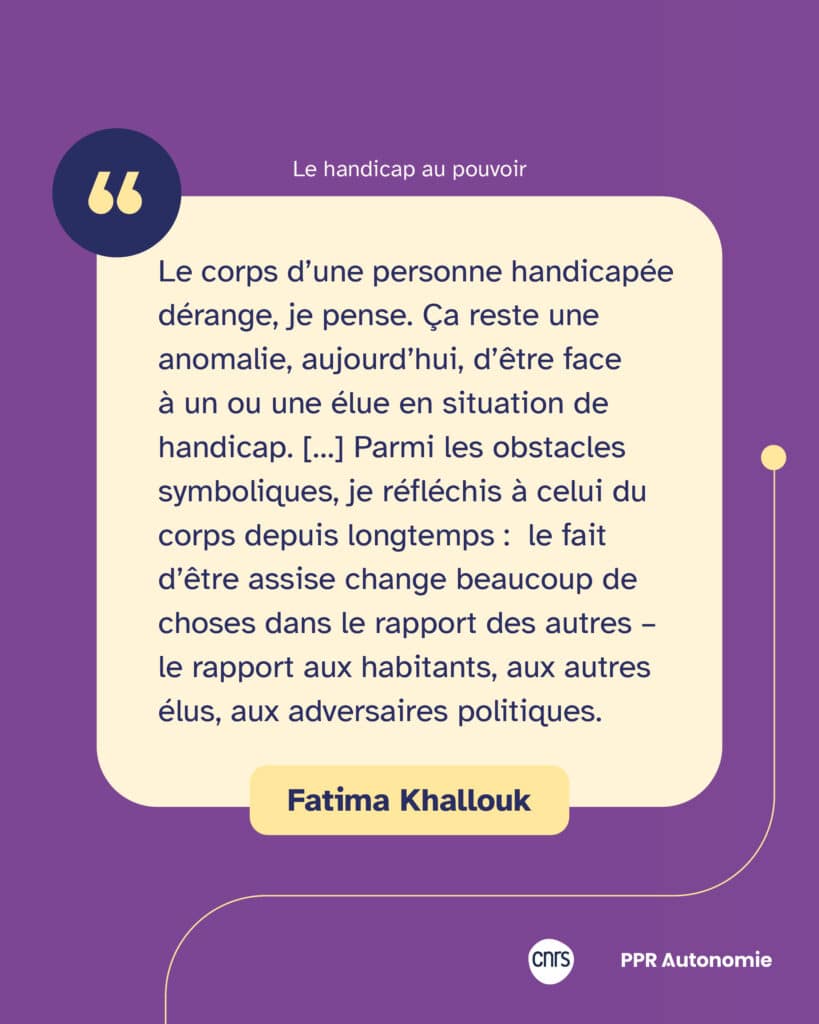 "Le corps d’une personne handicapée dérange, je pense. Ça reste une anomalie, aujourd’hui, d’être face à un ou une élue en situation de handicap. […] Parmi les obstacles symboliques, je réfléchis à celui du corps depuis longtemps : le fait d’être assise change beaucoup de choses dans le rapport des autres – le rapport aux habitants, aux autres élus, aux adversaires politiques." Citation de Fatima Kallouk