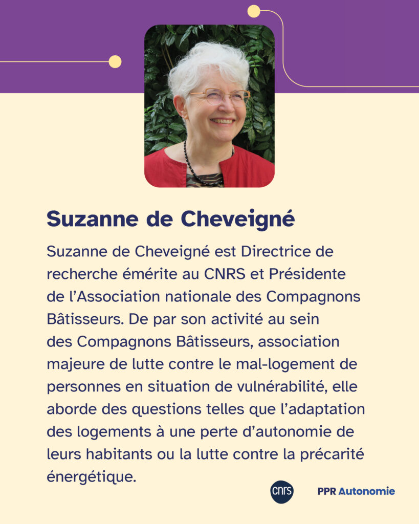 Encart biographie de Suzanne de Cheveigné : "Suzanne de Cheveigné est Directrice de recherche émérite au CNRS et Présidente de l’Association nationale des Compagnons Bâtisseurs. De par son activité au sein des Compagnons Bâtisseurs, association majeure de lutte contre le mal-logement de personnes en situation de vulnérabilité, elle aborde des questions telles que l’adaptation des logements à une perte d’autonomie de leurs habitants ou la lutte contre la précarité énergétique." Éléments graphiques: portrait photo de Suzanne de Cheveigné, logos CNRS et PPR Autonomie