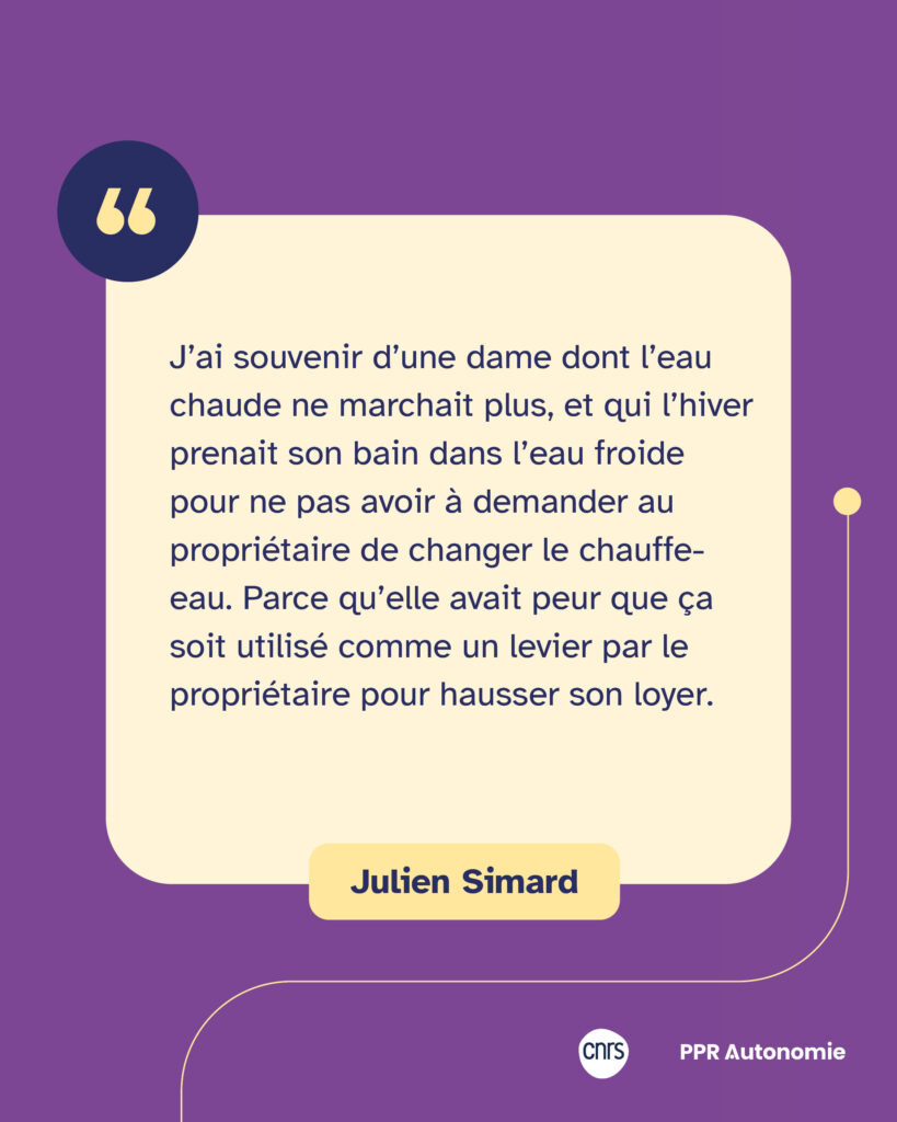 Encart citation de Julien Simard : "J’ai souvenir d’une dame dont l’eau chaude ne marchait plus, et qui l’hiver prenait son bain dans l’eau froide pour ne pas avoir à demander au propriétaire de changer le chauffe-eau. Parce qu’elle avait peur que ça soit utilisé comme un levier par le propriétaire pour hausser son loyer."
