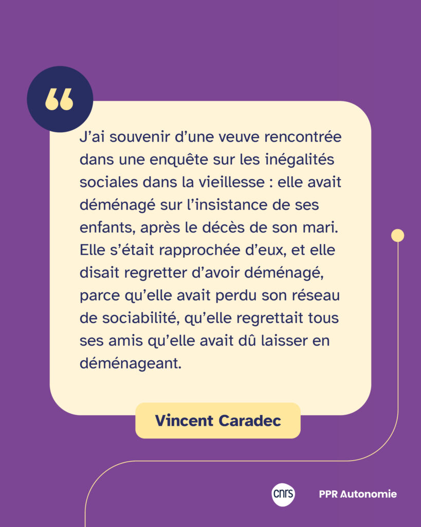 Encart citation Vincent Caradec : "J’ai souvenir d’une veuve rencontrée dans une enquête sur les inégalités sociales dans la vieillesse : elle avait déménagé sur l’insistance de ses enfants, après le décès de son mari. Elle s’était rapprochée d’eux, et elle disait regretter d’avoir déménagé, parce qu’elle avait perdu son réseau de sociabilité, qu’elle regrettait tous ses amis qu’elle avait dû laisser en déménageant."