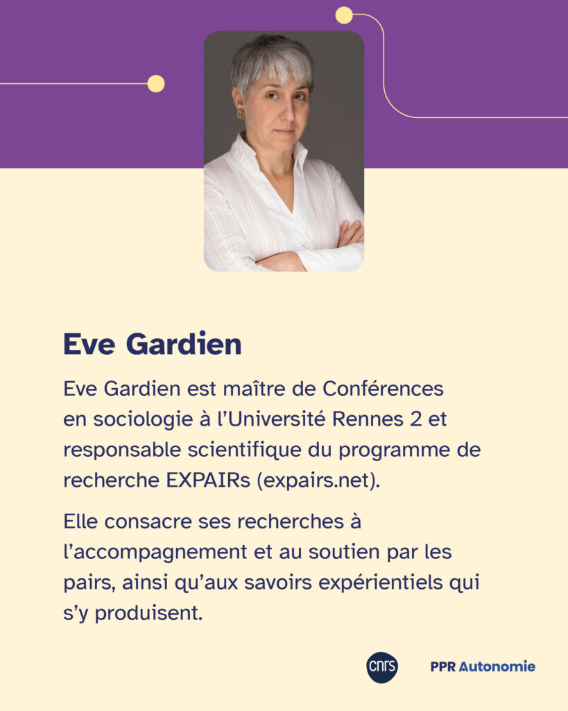 Carton biographique présentant Eve Gardien : "Eve Gardien est maître de Conférences en sociologie à l’Université Rennes 2 et responsable scientifique du programme de recherche EXPAIRs (expairs.net). Elle consacre ses recherches à l’accompagnement et au soutien par les pairs, ainsi qu’aux savoirs expérientiels qui s’y produisent." Portrait photo d'Eve Gardien.