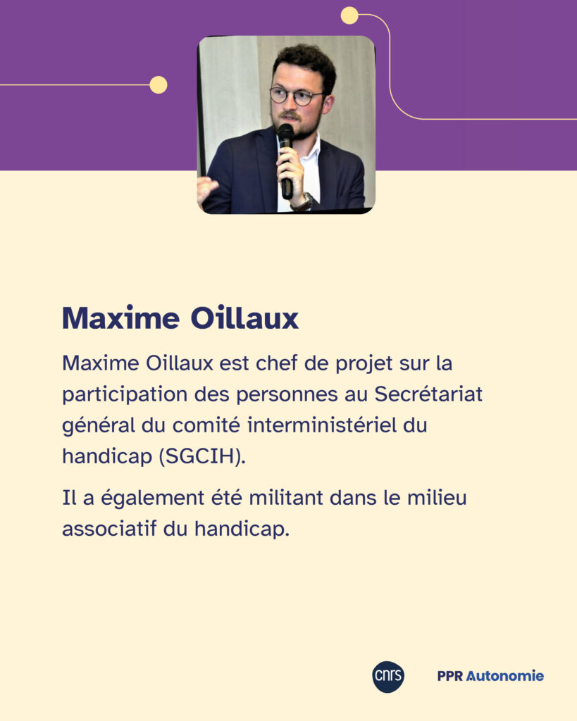 Encart biographie Maxime Oillaux : "Maxime Oillaux est chef de projet sur la participation des personnes au Secrétariat général du comité interministériel du handicap (SGCIH). Il a également été militant dans le milieu associatif du handicap." Portrait photo de Maxime Oillaux