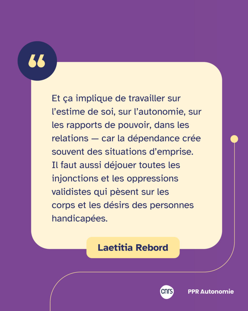 Encart citation Laetitia Rebord : "Et ça implique de travailler sur l’estime de soi, sur l’autonomie, sur les rapports de pouvoir, dans les relations — car la dépendance crée souvent des situations d’emprise. Il faut aussi déjouer toutes les injonctions et les oppressions validistes qui pèsent sur les corps et les désirs des personnes handicapées."