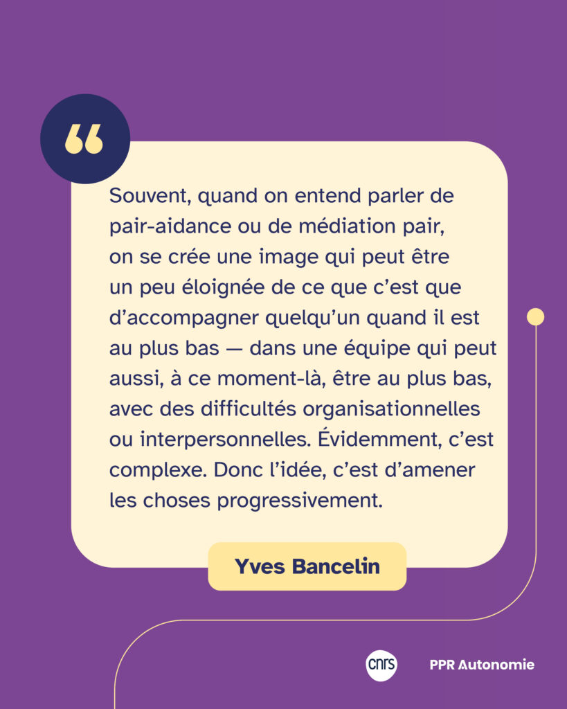 Encart citation Yves Bancelin : "Souvent, quand on entend parler de pair-aidance ou de médiation pair, on se crée une image qui peut être un peu éloignée de ce que c’est que d’accompagner quelqu’un quand il est au plus bas — dans une équipe qui peut aussi, à ce moment-là, être au plus bas, avec des difficultés organisationnelles ou interpersonnelles. Évidemment, c’est complexe. Donc l’idée, c’est d’amener les choses progressivement."