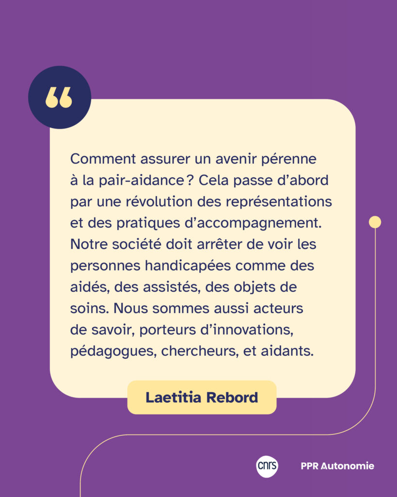Encart citation Laetitia Rebord : "Comment assurer un avenir pérenne à la pair-aidance ? Cela passe d’abord par une révolution des représentations et des pratiques d’accompagnement. Notre société doit arrêter de voir les personnes handicapées comme des aidés, des assistés, des objets de soins. Nous sommes aussi acteurs de savoir, porteurs d’innovations, pédagogues, chercheurs, et aidants."