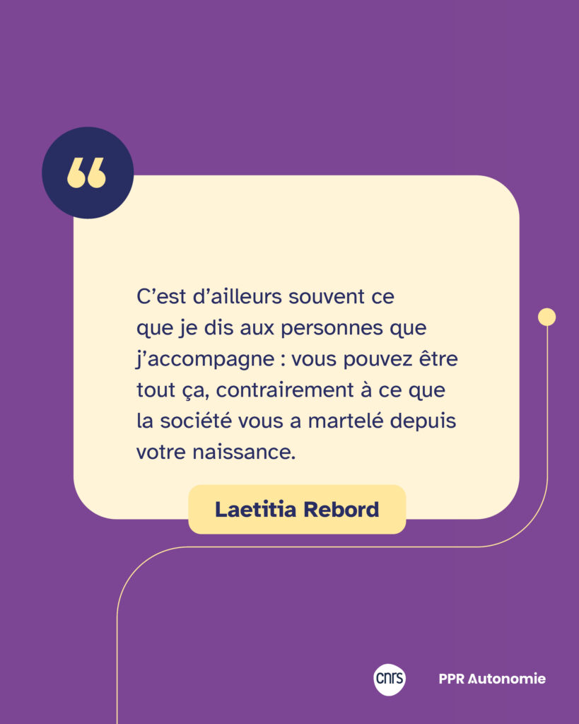 Encart citation Laetitia Rebord : "C’est d’ailleurs souvent ce que je dis aux personnes que j’accompagne : vous pouvez être tout ça, contrairement à ce que la société vous a martelé depuis votre naissance."