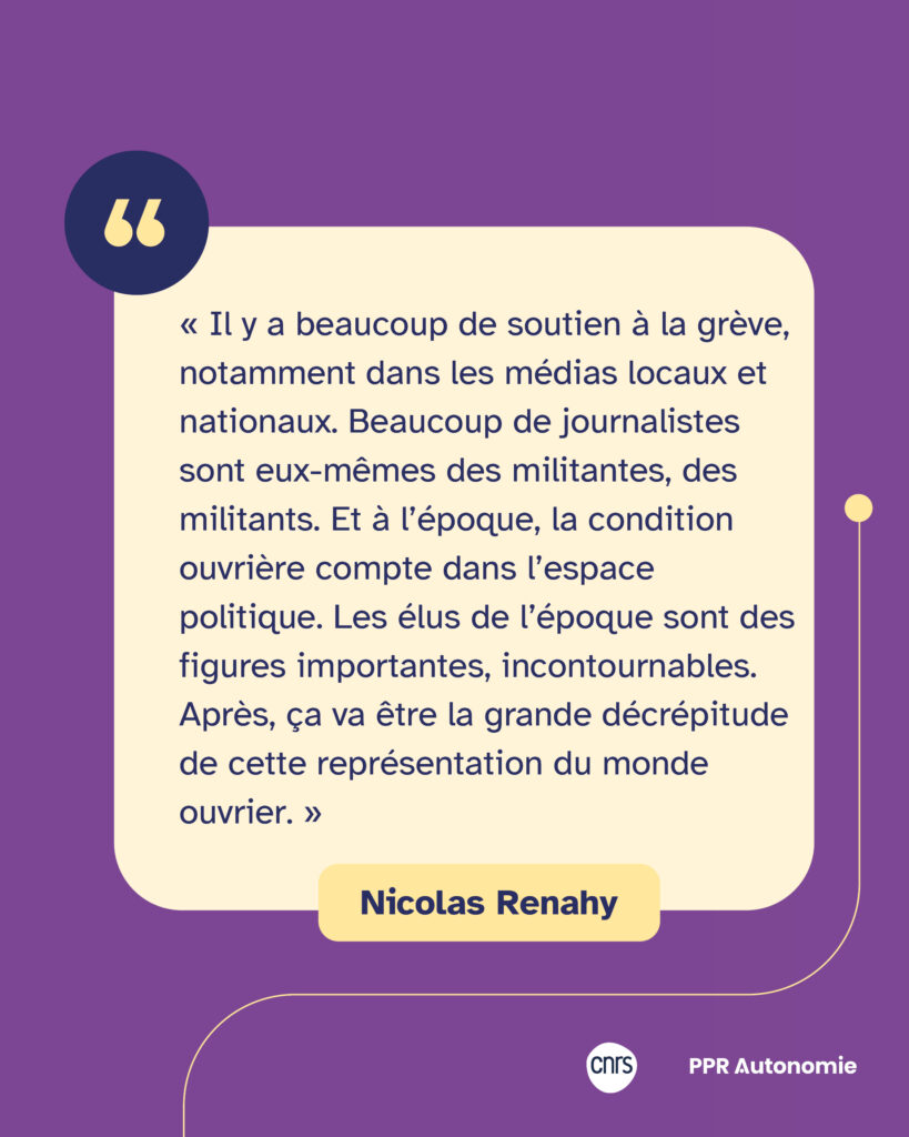 Encart citation Nicolas Renahy : « Il y a beaucoup de soutien à la grève, notamment dans les médias locaux et nationaux. Beaucoup de journalistes sont eux-mêmes des militantes, des militants. Et à l’époque, la condition ouvrière compte dans l’espace politique. Les élus de l’époque sont des figures importantes, incontournables. Après, ça va être la grande décrépitude de cette représentation du monde ouvrier. »