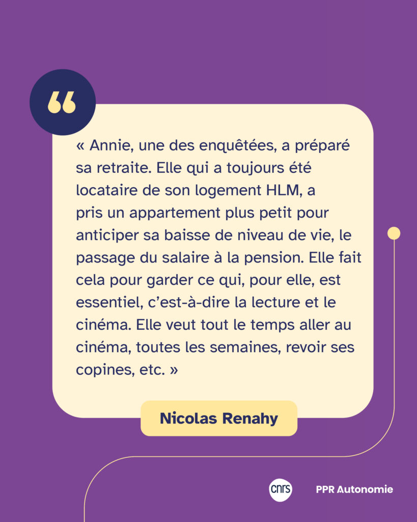 Citation de Nicolas Renay : « Annie, une des enquêtées, a préparé sa retraite. Elle qui a toujours été locataire de son logement HLM, a pris un appartement plus petit pour anticiper sa baisse de niveau de vie, le passage du salaire à la pension. Elle fait cela pour garder ce qui, pour elle, est essentiel, c’est-à-dire la lecture et le cinéma. Elle veut tout le temps aller au cinéma, toutes les semaines, revoir ses copines, etc. »
