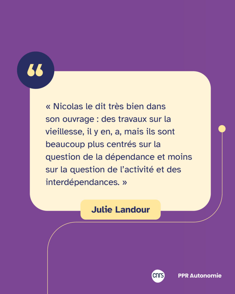 Encart citation de Julie Landour : « Nicolas le dit très bien dans son ouvrage : des travaux sur la vieillesse, il y en, a, mais ils sont beaucoup plus centrés sur la question de la dépendance et moins sur la question de l’activité et des interdépendances. »
