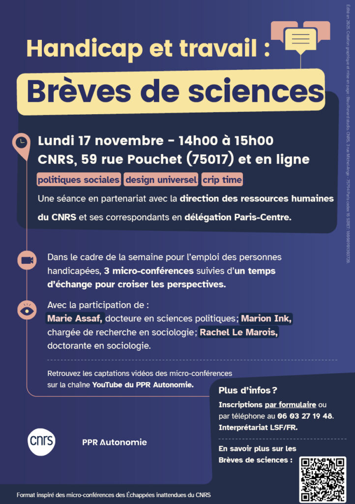Flyer de l'évènement Texte du flyer : Handicap et travail : Brèves de sciences Lundi 17 novembre - 14h00 à 15h00 CNRS, 59 rue Pouchet (75017) et en ligne politiques sociales ; design universel ; crip time ; Une séance en partenariat avec la direction des ressources humaines du CNRS et ses correspondants en délégation Paris-Centre. Dans le cadre de la semaine pour l’emploi des personnes handicapées, 3 micro-conférences suivies d’un temps d’échange pour croiser les perspectives. Avec la participation de : Marie Assaf, docteure en sciences politiques ; Marion Ink, chargée de recherche en sociologie ; Rachel Le Marois, doctorante en sociologie. Retrouvez les captations vidéos des micro-conférences sur la chaîne YouTube du PPR Autonomie. Plus d’infos ? Inscriptions par formulaire ou par téléphone au 06 03 27 19 48. Interprétariat LSF/FR.
