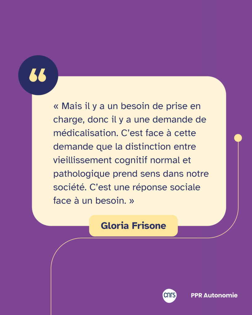 Encart citation Gloria Frisone : « Mais il y a un besoin de prise en charge, donc il y a une demande de médicalisation. C’est face à cette demande que la distinction entre vieillissement cognitif normal et pathologique prend sens dans notre société. C’est une réponse sociale face à un besoin. »