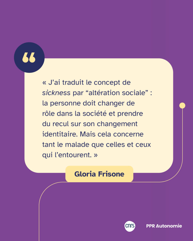 Citation de Gloria Frisone : « J’ai traduit le concept de sickness par “altération sociale” : la personne doit changer de rôle dans la société et prendre du recul sur son changement identitaire. Mais cela concerne tant le malade que celles et ceux qui l’entourent. »