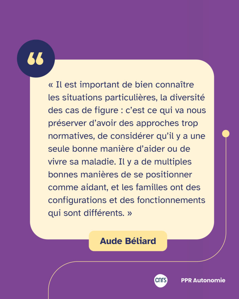Encart citation Aude Béliard : « Il est important de bien connaître les situations particulières, la diversité des cas de figure : c’est ce qui va nous préserver d’avoir des approches trop normatives, de considérer qu’il y a une seule bonne manière d’aider ou de vivre sa maladie. Il y a de multiples bonnes manières de se positionner comme aidant, et les familles ont des configurations et des fonctionnements qui sont différents. »