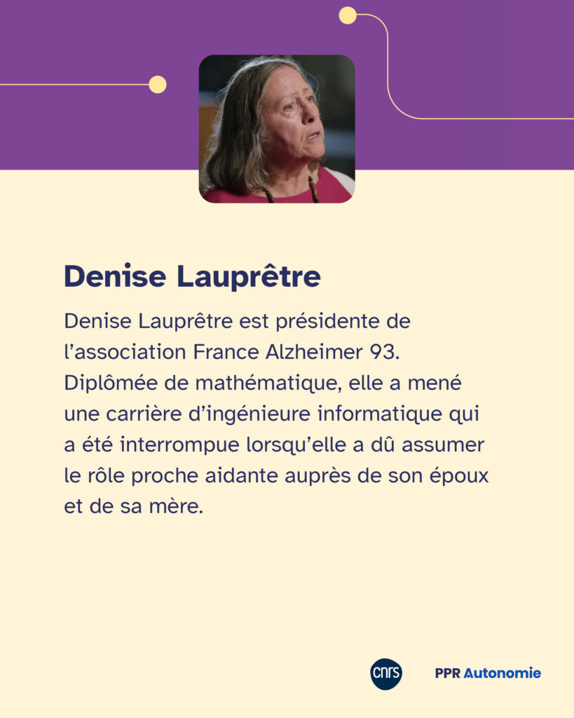 Encart biographie de Denise Lauprêtre : Denise Lauprêtre est présidente de l’association France Alzheimer 93. Diplômée de mathématique, elle a mené une carrière d’ingénieure informatique qui a été interrompue lorsqu’elle a dû assumer le rôle proche aidante auprès de son époux et de sa mère.