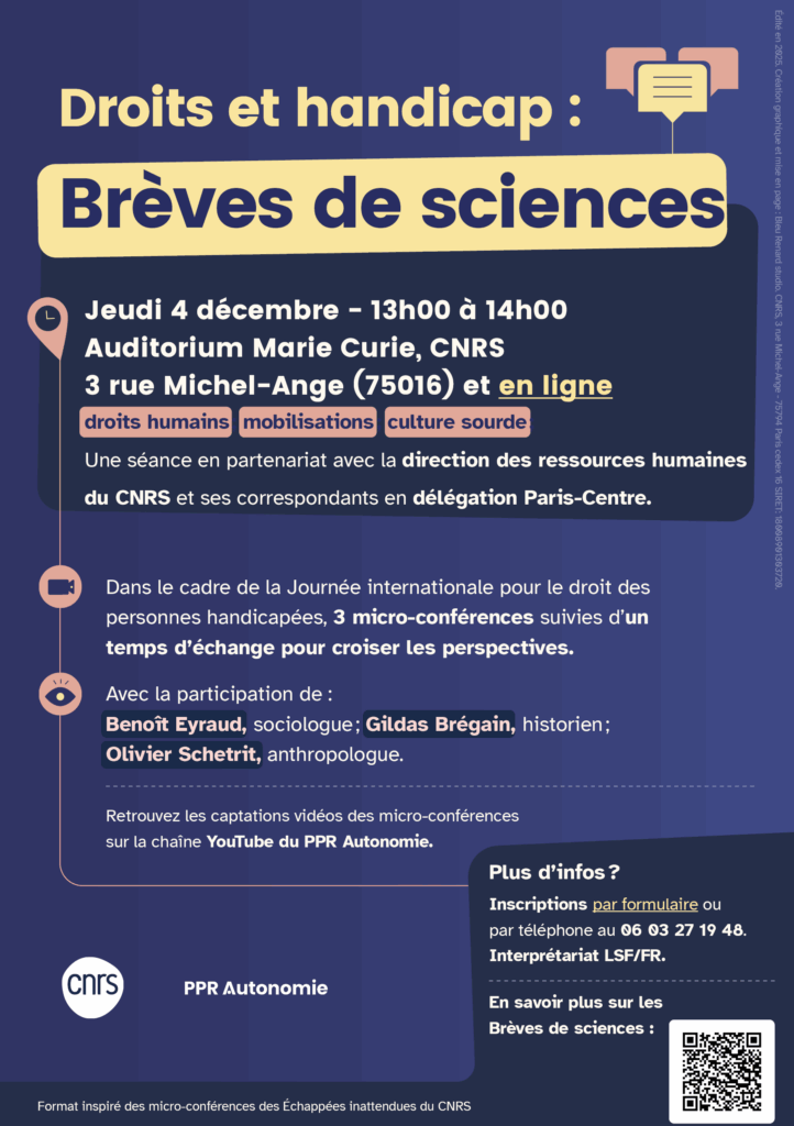 Flyer de l'évènement : Droits et handicap : Brèves de sciences Jeudi 4 décembre - 13h00 à 14h00 Auditorium Marie Curie, CNRS 3 rue Michel-Ange (75016) et en ligne droits humains ; mobilisations ; culture sourde ; Une séance en partenariat avec la direction des ressources humaines du CNRS et ses correspondants en délégation Paris-Centre. Dans le cadre de la Journée internationale pour le droit des personnes handicapées, 3 micro-conférences suivies d’un temps d’échange pour croiser les perspectives. Avec la participation de : Benoît Eyraud, sociologue ; Gildas Brégain, historien ; Olivier Schetrit, anthropologue. Retrouvez les captations vidéos des micro-conférences sur la chaîne YouTube du PPR Autonomie. Plus d’infos ? Inscriptions par formulaire ou par téléphone au 06 03 27 19 48. Interprétariat LSF/FR. Logo CNRS, Logo PPR Autonomie
