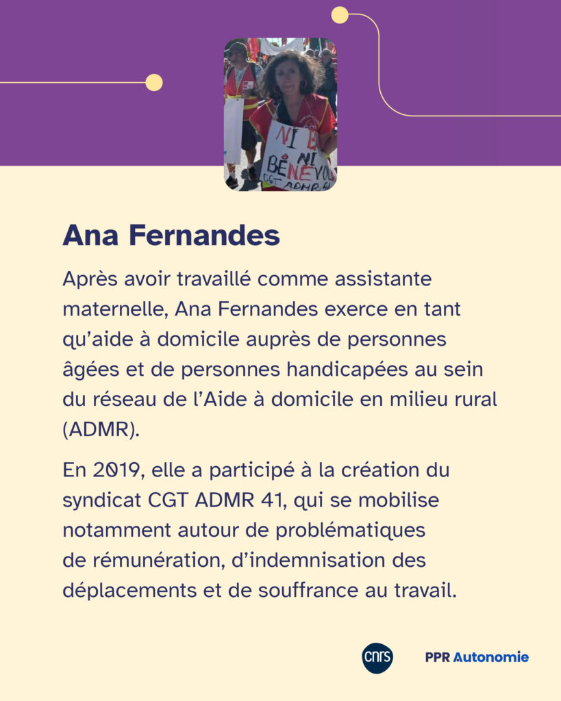 Encart biographique Ana Fernandes : Après avoir travaillé comme assistante maternelle, Ana Fernandes exerce en tant qu’aide à domicile auprès de personnes âgées et de personnes handicapées au sein du réseau de l’Aide à domicile en milieu rural (ADMR). En 2019, elle a participé à la création du syndicat CGT ADMR 41, qui se mobilise notamment autour de problématiques de rémunération, d’indemnisation des déplacements et de souffrance au travail.