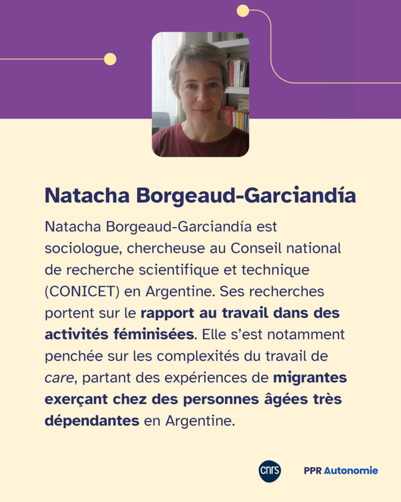 Encart biographique de Natacha : Borgeaud-Garciandía Natacha Borgeaud-Garciandía est sociologue, chercheuse au Conseil national de recherche scientifique et technique (CONICET) en Argentine. Ses recherches portent sur le rapport au travail dans des activités féminisées. Elle s’est notamment penchée sur les complexités du travail de care, partant des expériences de migrantes exerçant chez des personnes âgées très dépendantes en Argentine.