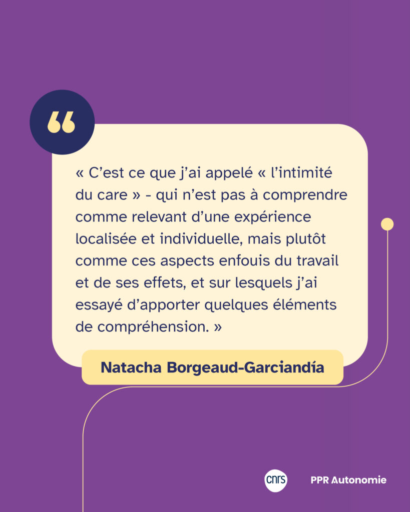 Encart citation Natacha Borgeaud-Garciandía : « C’est ce que j’ai appelé « l’intimité du care » - qui n’est pas à comprendre comme relevant d’une expérience localisée et individuelle, mais plutôt comme ces aspects enfouis du travail et de ses effets, et sur lesquels j’ai essayé d’apporter quelques éléments de compréhension. »