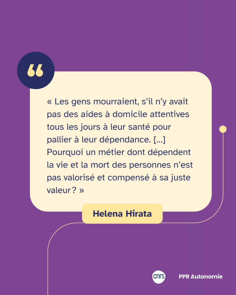 Encart citation : « Les gens mourraient, s’il n’y avait pas des aides à domicile attentives tous les jours à leur santé pour pallier à leur dépendance. […] Pourquoi un métier dont dépendent la vie et la mort des personnes n’est pas valorisé et compensé à sa juste valeur ? » Helena Hirata
