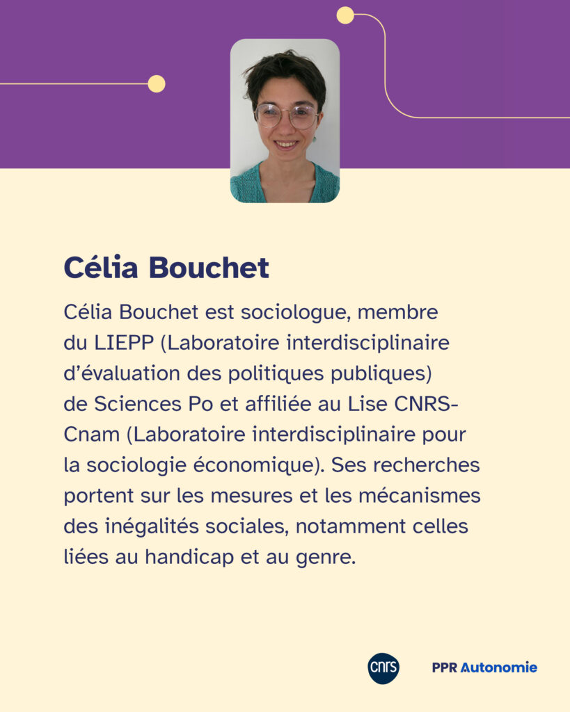 Encart biographique de Célia Bouchet : Célia Bouchet est sociologue, membre du LIEPP (Laboratoire interdisciplinaire d’évaluation des politiques publiques) de Sciences Po et affiliée au Lise CNRS-Cnam (Laboratoire interdisciplinaire pour la sociologie économique). Ses recherches portent sur les mesures et les mécanismes des inégalités sociales, notamment celles liées au handicap et au genre.