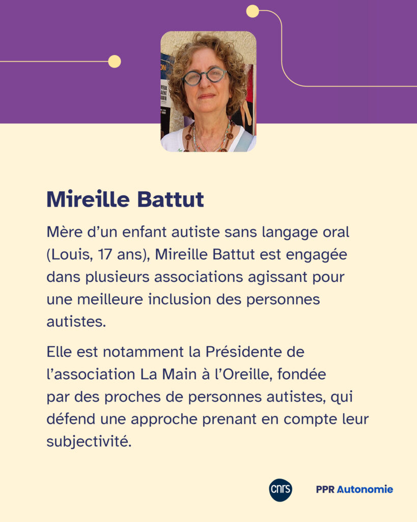 Encart de biographie de Mireille Battut : Mère d’un enfant autiste sans langage oral (Louis, 17 ans), Mireille Battut est engagée dans plusieurs associations agissant pour une meilleure inclusion des personnes autistes. Elle est notamment la Présidente de l’association La Main à l’Oreille, fondée par des proches de personnes autistes, qui défend une approche prenant en compte leur subjectivité.