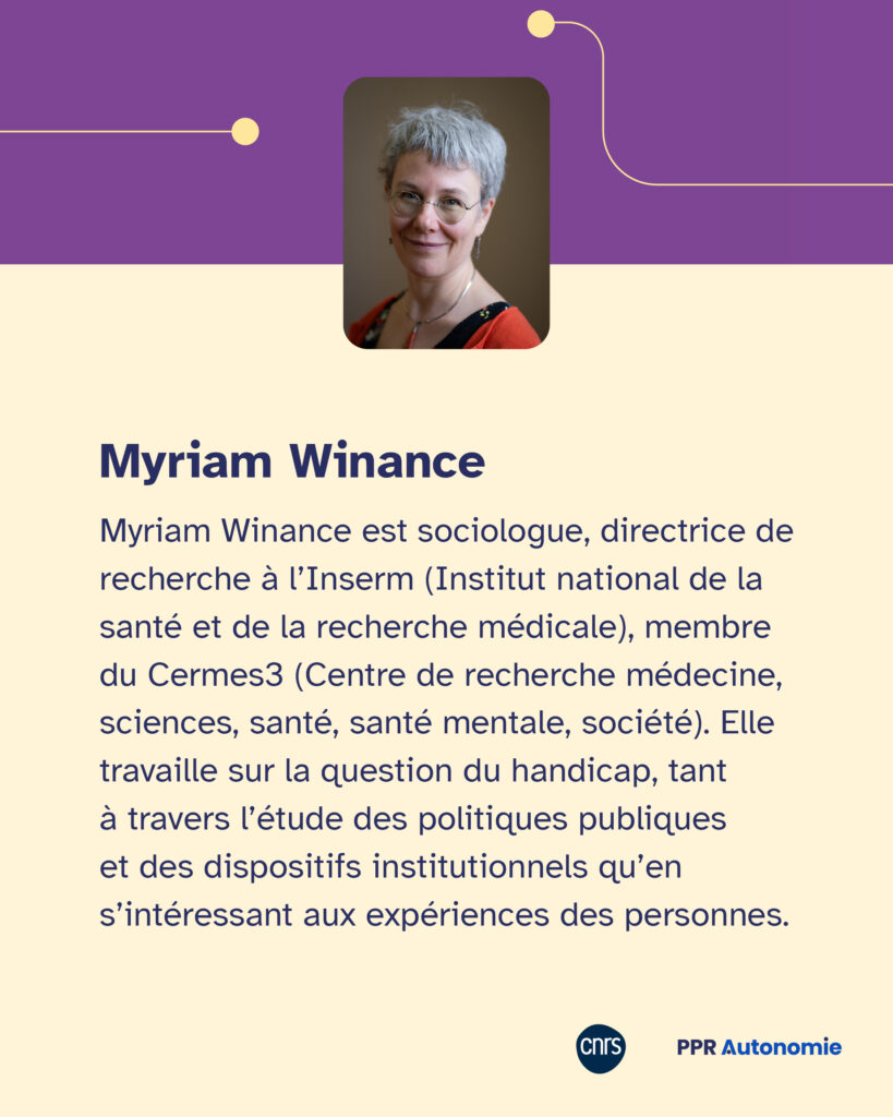 Encart biographique Myriam Winance : Myriam Winance est sociologue, directrice de recherche à l’Inserm (Institut national de la santé et de la recherche médicale), membre du Cermes3 (Centre de recherche médecine, sciences, santé, santé mentale, société). Elle travaille sur la question du handicap, tant à travers l’étude des politiques publiques et des dispositifs institutionnels qu’en s’intéressant aux expériences des personnes.