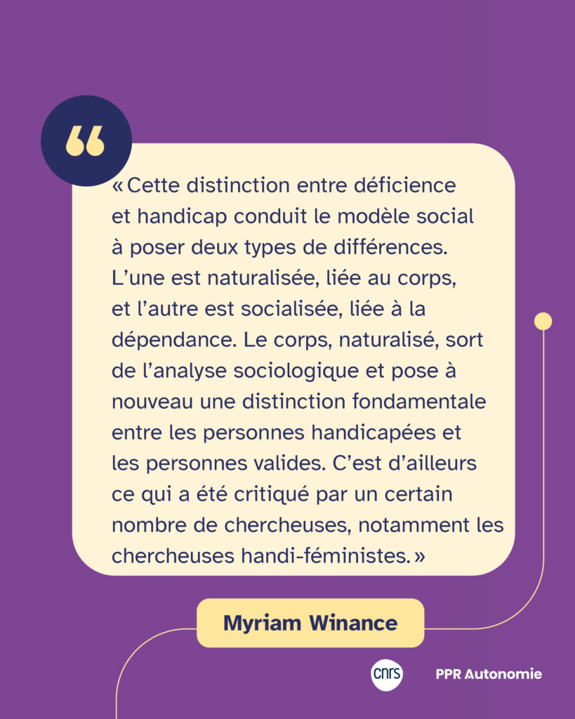 Encart de citation de Myriam Winance : « Cette distinction entre déficience et handicap conduit le modèle social à poser deux types de différences. L’une est naturalisée, liée au corps, et l’autre est socialisée, liée à la dépendance. Le corps, naturalisé, sort de l’analyse sociologique et pose à nouveau une distinction fondamentale entre les personnes handicapées et les personnes valides. C’est d’ailleurs ce qui a été critiqué par un certain nombre de chercheuses, notamment les chercheuses handi-féministes. »