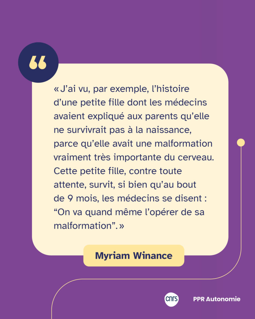 Encart de citation de Myriam Winance: « J’ai vu, par exemple, l’histoire d’une petite fille dont les médecins avaient expliqué aux parents qu’elle ne survivrait pas à la naissance, parce qu’elle avait une malformation vraiment très importante du cerveau. Cette petite fille, contre toute attente, survit, si bien qu’au bout de 9 mois, les médecins se disent : “On va quand même l’opérer de sa malformation”. »