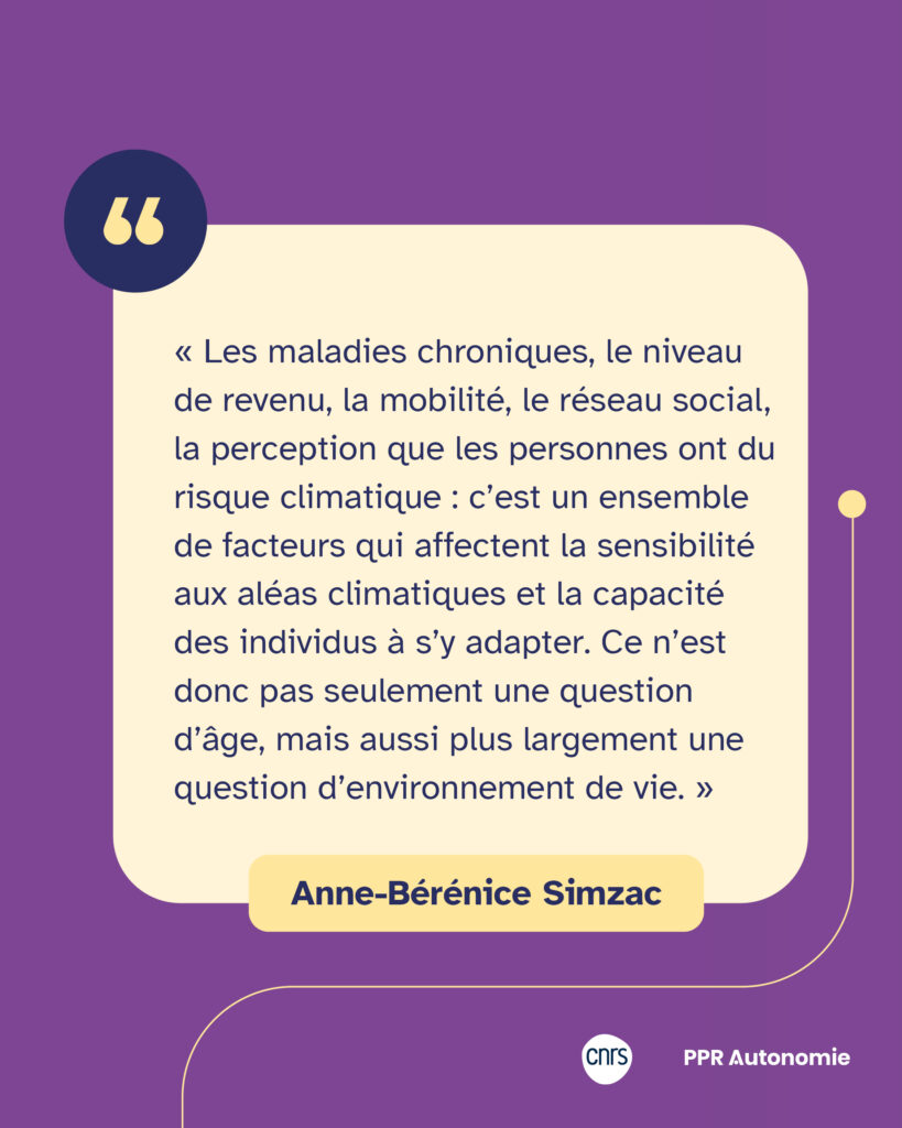 Encart citation Anne-Bérénice Simzac : « Les maladies chroniques, le niveau de revenu, la mobilité, le réseau social, la perception que les personnes ont du risque climatique : c’est un ensemble de facteurs qui affectent la sensibilité aux aléas climatiques et la capacité des individus à s’y adapter. Ce n’est donc pas seulement une question d’âge, mais aussi plus largement une question d’environnement de vie. »