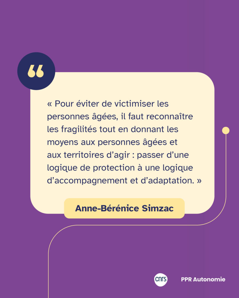 Encart citation Anne-Bérénice Simzac : « Pour éviter de victimiser les personnes âgées, il faut reconnaître les fragilités tout en donnant les moyens aux personnes âgées et aux territoires d’agir : passer d’une logique de protection à une logique d’accompagnement et d’adaptation. »