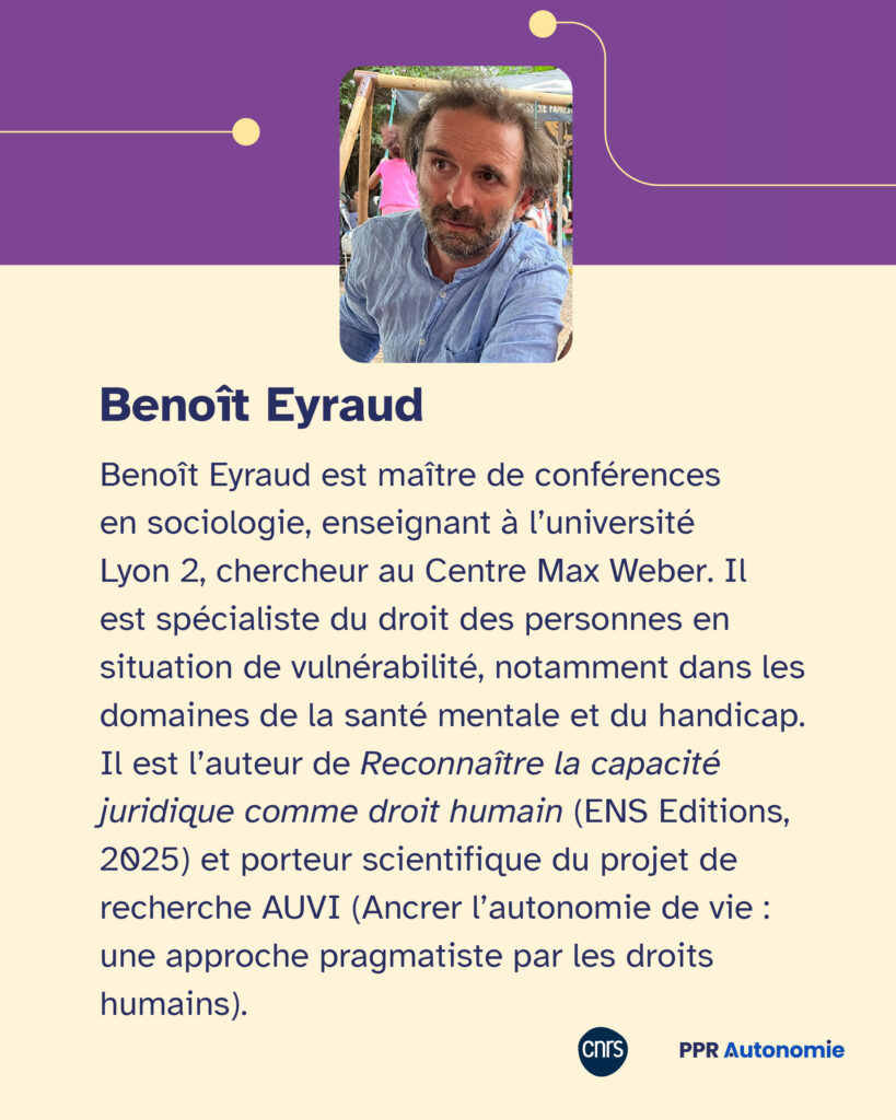 Encart biographique : Benoît Eyraud est maître de conférences en sociologie, enseignant à l’université Lyon 2, chercheur au Centre Max Weber. Il est spécialiste du droit des personnes en situation de vulnérabilité, notamment dans les domaines de la santé mentale et du handicap. Il est l’auteur de Reconnaître la capacité juridique comme droit humain (ENS Editions, 2025) et porteur scientifique du projet de recherche AUVI (Ancrer l’autonomie de vie : une approche pragmatiste par les droits humains).