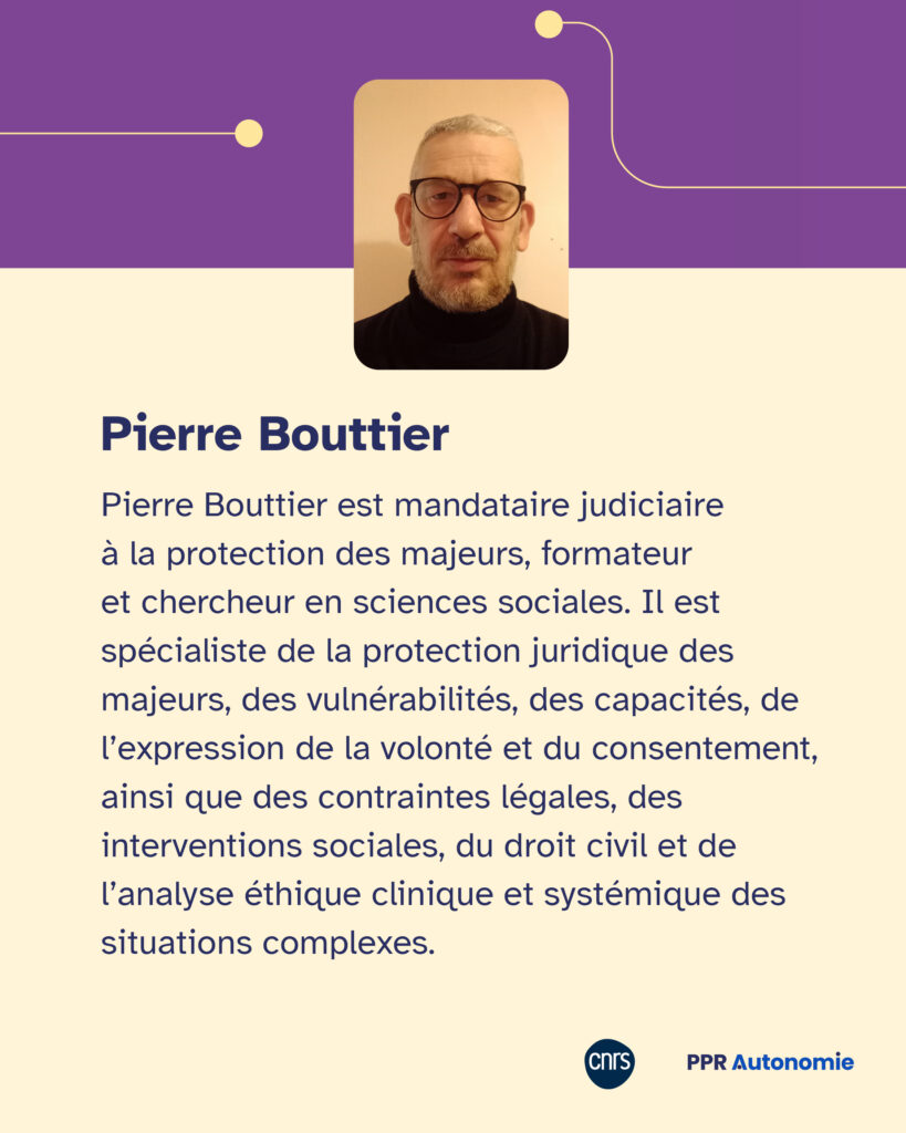 Encart biographie : Pierre Bouttier Pierre Bouttier est mandataire judiciaire à la protection des majeurs, formateur et chercheur en sciences sociales. Il est spécialiste de la protection juridique des majeurs, des vulnérabilités, des capacités, de l’expression de la volonté et du consentement, ainsi que des contraintes légales, des interventions sociales, du droit civil et de l’analyse éthique clinique et systémique des situations complexes.