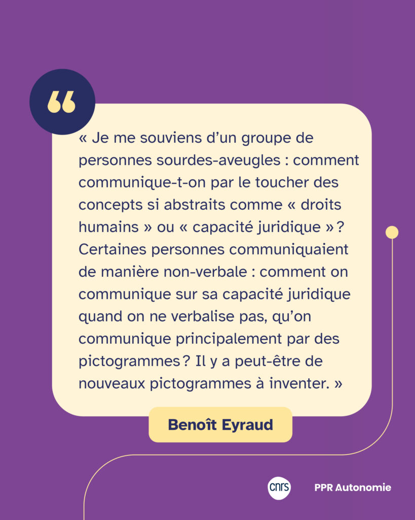 Encart citation : « Je me souviens d’un groupe de personnes sourdes-aveugles : comment communique-t-on par le toucher des concepts si abstraits comme « droits humains » ou « capacité juridique » ? Certaines personnes communiquaient de manière non-verbale : comment on communique sur sa capacité juridique quand on ne verbalise pas, qu’on communique principalement par des pictogrammes ? Il y a peut-être de nouveaux pictogrammes à inventer. » Benoît Eyraud