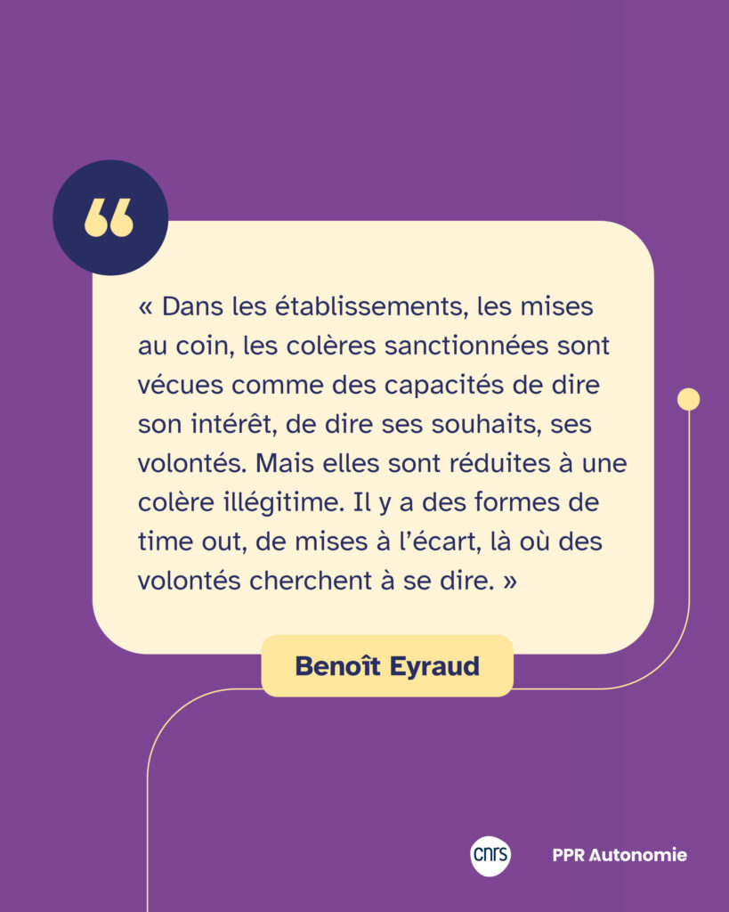 Encart de citation : « Dans les établissements, les mises au coin, les colères sanctionnées sont vécues comme des capacités de dire son intérêt, de dire ses souhaits, ses volontés. Mais elles sont réduites à une colère illégitime. Il y a des formes de time out, de mises à l’écart, là où des volontés cherchent à se dire. » Benoît Eyraud