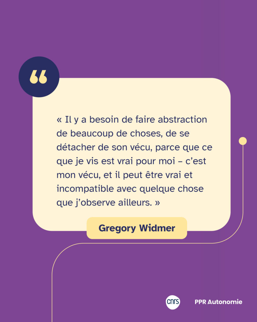 Encart citation : « Il y a besoin de faire abstraction de beaucoup de choses, de se détacher de son vécu, parce que ce que je vis est vrai pour moi – c’est mon vécu, et il peut être vrai et incompatible avec quelque chose que j’observe ailleurs. » Gregory Widmer