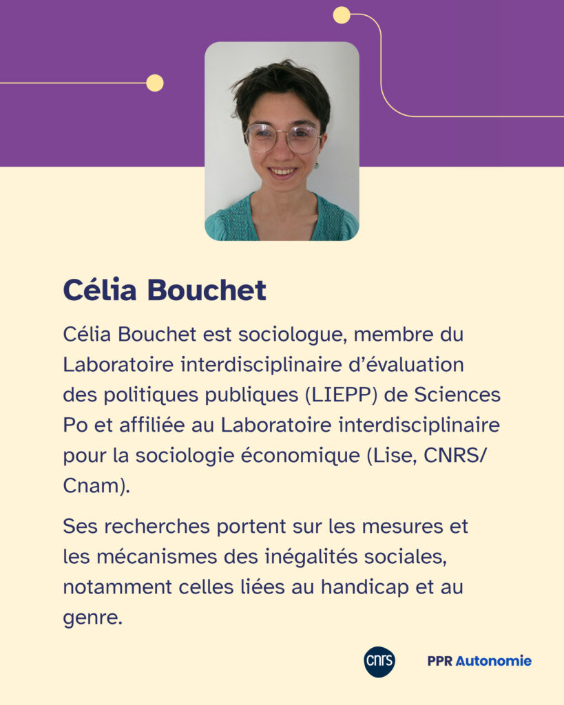 Encart biographique de Célia Bouchet : Célia Bouchet est sociologue, membre du Laboratoire interdisciplinaire d’évaluation des politiques publiques (LIEPP) de Sciences Po et affiliée au Laboratoire interdisciplinaire pour la sociologie économique (Lise, CNRS/Cnam). Ses recherches portent sur les mesures et les mécanismes des inégalités sociales, notamment celles liées au handicap et au genre.