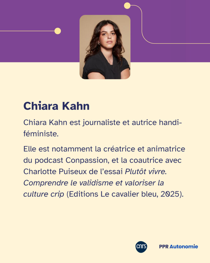 Encart biographique de Chiara Kahn : Chiara Kahn est journaliste et autrice handi-féministe. Elle est notamment la créatrice et animatrice du podcast Conpassion, et la coautrice avec Charlotte Puiseux de l’essai Plutôt vivre. Comprendre le validisme et valoriser la culture crip (Editions Le cavalier bleu, 2025).