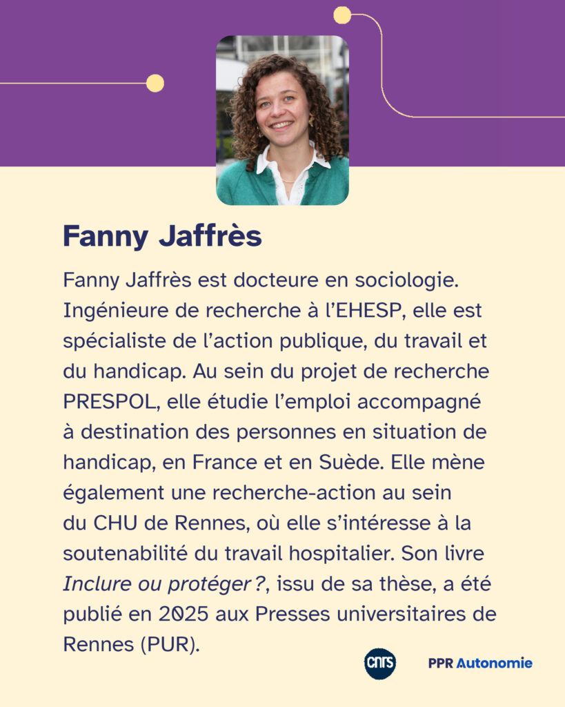 Encart biographie : Fanny Jaffrès est docteure en sociologie. Ingénieure de recherche à l’EHESP, elle est spécialiste de l’action publique, du travail et du handicap. Au sein du projet de recherche PRESPOL, elle étudie l’emploi accompagné à destination des personnes en situation de handicap, en France et en Suède. Elle mène également une recherche-action au sein du CHU de Rennes, où elle s’intéresse à la soutenabilité du travail hospitalier. Son livre Inclure ou protéger ?, issu de sa thèse, a été publié en 2025 aux Presses universitaires de Rennes (PUR).