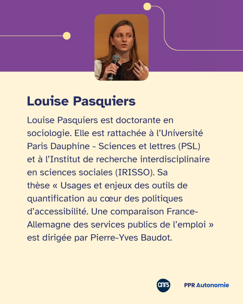 Encart biographique : Louise Pasquiers est doctorante en sociologie. Elle est rattachée à l’Université Paris Dauphine - Sciences et lettres (PSL) et à l’Institut de recherche interdisciplinaire en sciences sociales (IRISSO). Sa thèse « Usages et enjeux des outils de quantification au cœur des politiques d’accessibilité. Une comparaison France-Allemagne des services publics de l’emploi » est dirigée par Pierre-Yves Baudot.