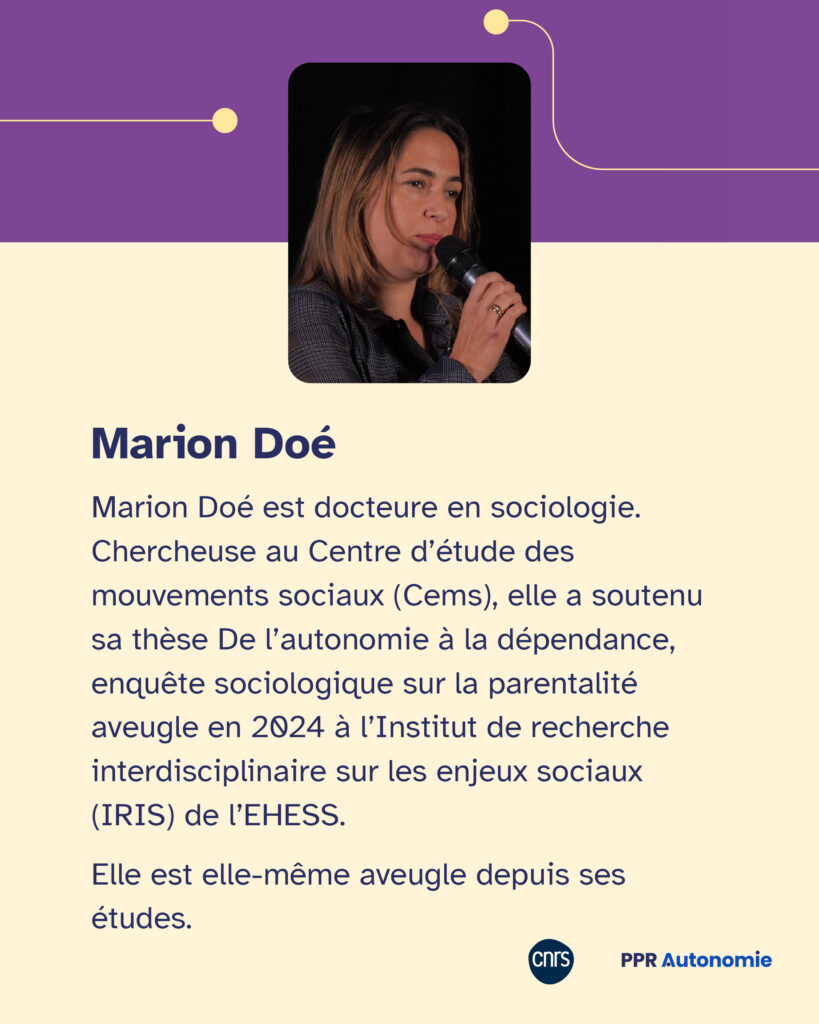 Encart biographie de Marion Doé : Marion Doé est docteure en sociologie. Chercheuse au Centre d’étude des mouvements sociaux (Cems), elle a soutenu sa thèse De l’autonomie à la dépendance, enquête sociologique sur la parentalité aveugle en 2024 à l’Institut de recherche interdisciplinaire sur les enjeux sociaux (IRIS) de l’EHESS. Elle est elle-même aveugle depuis ses études.