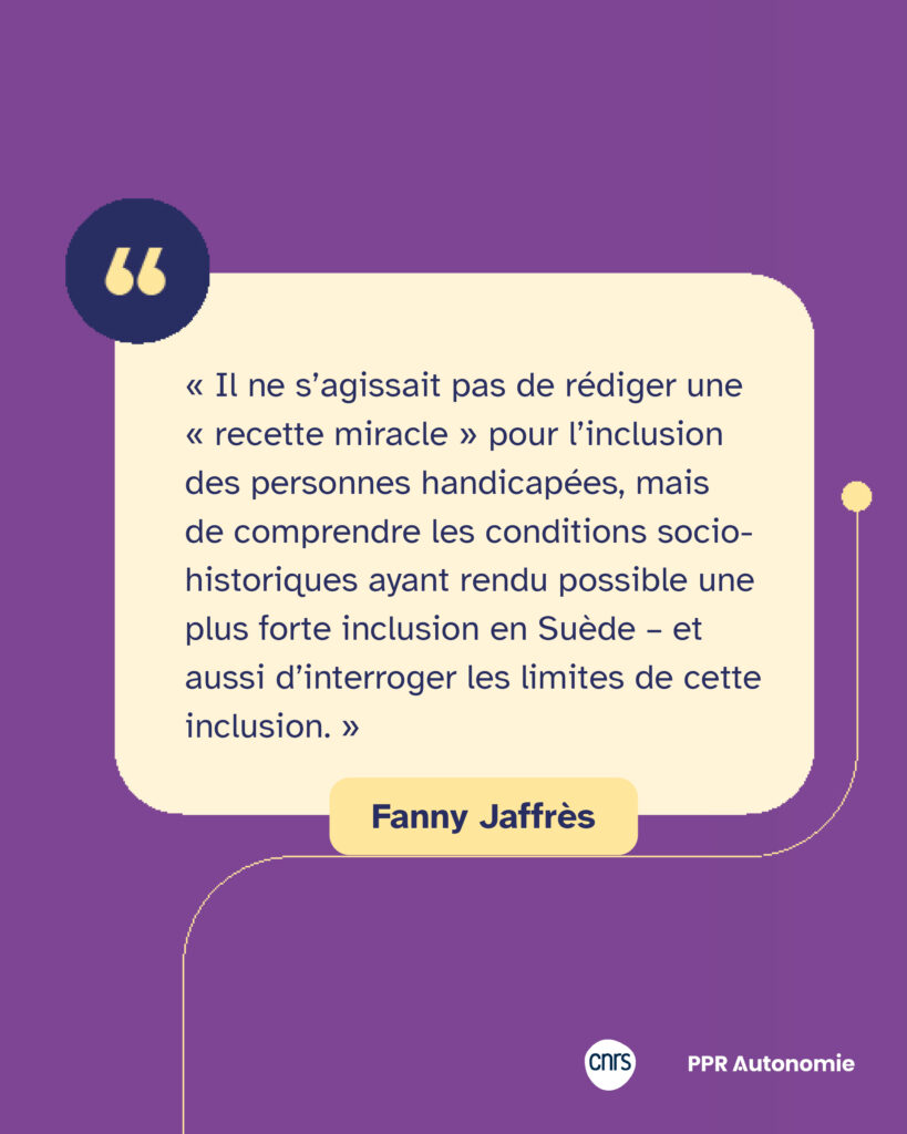 Citation de Fanny Jaffrès : « Il ne s’agissait pas de rédiger une « recette miracle » pour l’inclusion des personnes handicapées, mais de comprendre les conditions socio-historiques ayant rendu possible une plus forte inclusion en Suède – et aussi d’interroger les limites de cette inclusion. »